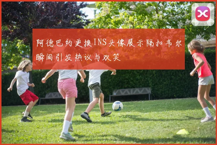 阿德巴约更换INS头像展示隔扣韦尔瞬间引发热议与欢笑