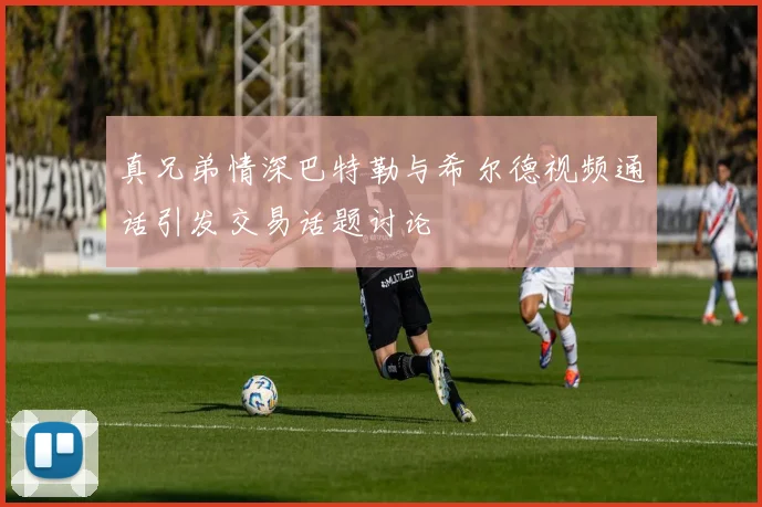 真兄弟情深巴特勒与希尔德视频通话引发交易话题讨论