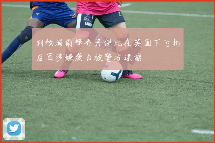 利物浦前锋乔丹伊比在英国下飞机后因涉嫌袭击被警方逮捕