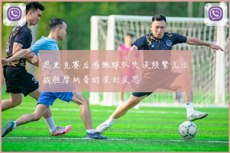 恩里克赛后感慨球队失误频繁无法战胜摩纳哥的深刻反思