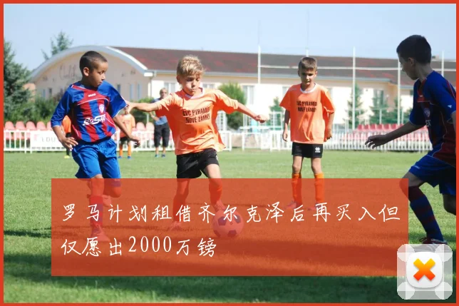 罗马计划租借齐尔克泽后再买入但仅愿出2000万镑
