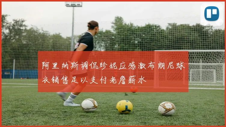 阿里纳斯调侃珍妮应感激布朗尼球衣销售足以支付老詹薪水