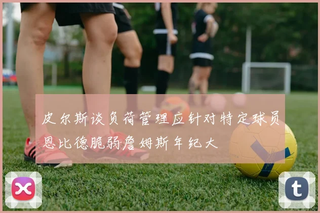 皮尔斯谈负荷管理应针对特定球员恩比德脆弱詹姆斯年纪大