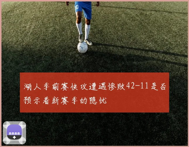 湖人季前赛快攻遭遇惨败42-11是否预示着新赛季的隐忧