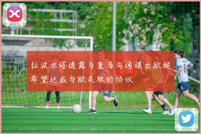 拉波尔塔透露与皇马沟通退出欧超希望达成与欧足联的协议