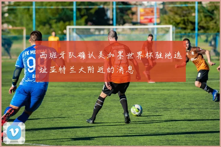 西班牙队确认美加墨世界杯驻地选址亚特兰大附近的消息