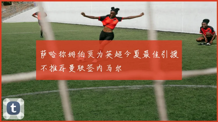 萨哈称姆伯莫为英超今夏最佳引援不推荐曼联签内马尔