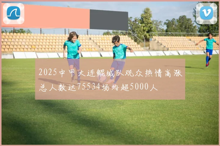 2025中甲大连鲲城队观众热情高涨总人数达75534场均超5000人