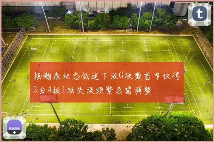 杨瀚森状态低迷下放G联盟首节仅得2分4板1助失误频繁急需调整