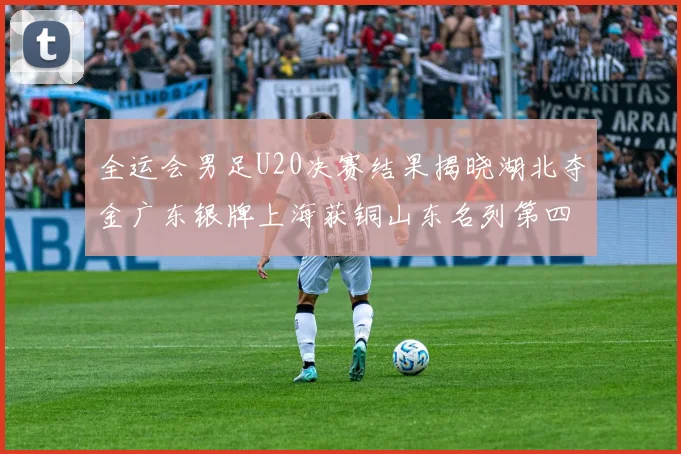 全运会男足U20决赛结果揭晓湖北夺金广东银牌上海获铜山东名列第四