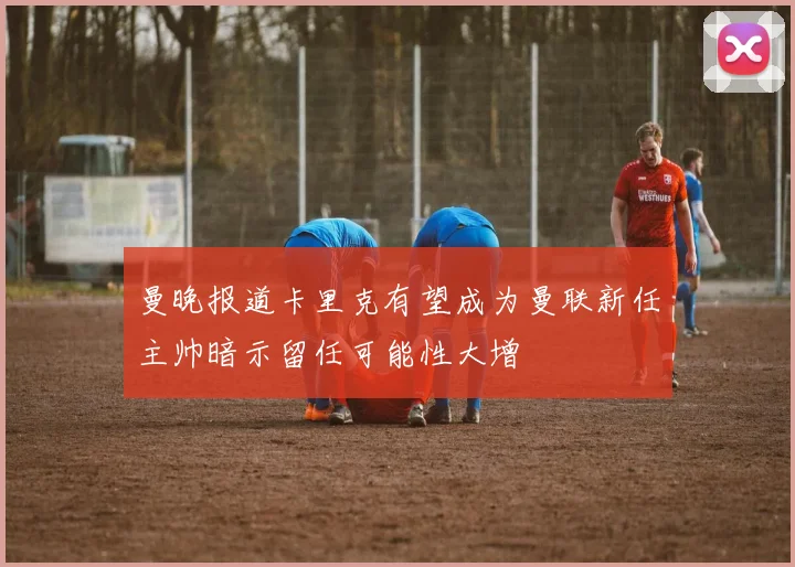曼晚报道卡里克有望成为曼联新任主帅暗示留任可能性大增