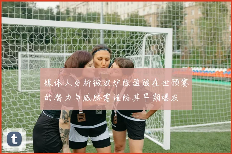 媒体人分析微波炉陈盈骏在世预赛的潜力与威胁需谨防其早期爆发
