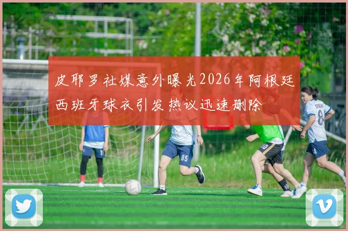 皮耶罗社媒意外曝光2026年阿根廷西班牙球衣引发热议迅速删除