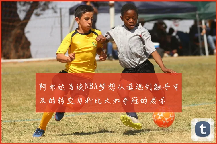 阿尔达马谈NBA梦想从遥远到触手可及的转变与科比大加夺冠的启示