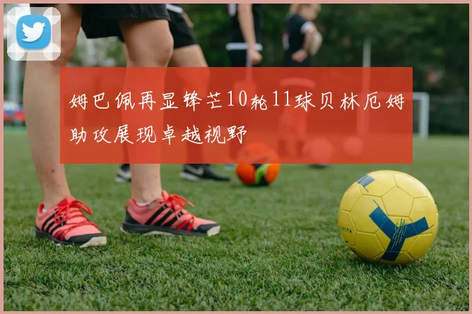 姆巴佩再显锋芒10轮11球贝林厄姆助攻展现卓越视野