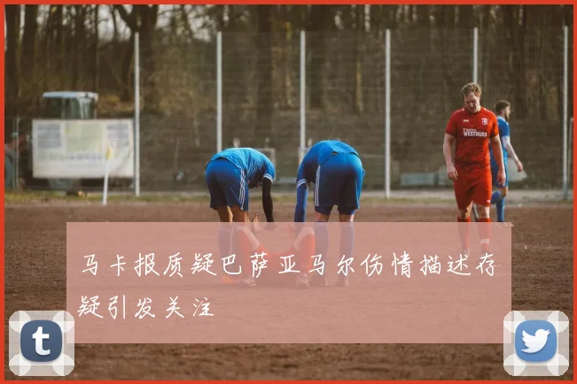 马卡报质疑巴萨亚马尔伤情描述存疑引发关注