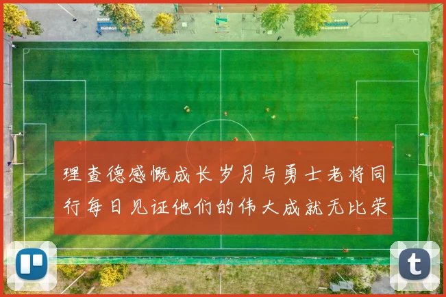 理查德感慨成长岁月与勇士老将同行每日见证他们的伟大成就无比荣幸